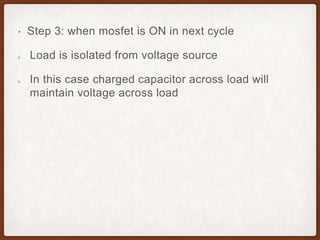 • Step 3: when mosfet is ON in next cycle
Load is isolated from voltage source
In this case charged capacitor across load will
maintain voltage across load
 