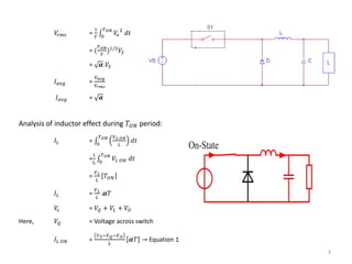 3
𝑉𝑟𝑚𝑠 =
1
𝑇 0
𝑇 𝑂𝑁
𝑉𝑜
2
𝑑𝑡
= (
𝑇 𝑂𝑁
𝑇
)1/2
𝑉𝑆
= 𝜶.𝑉𝑆
𝐼 𝑎𝑣𝑔 =
𝑉𝑎𝑣𝑔
𝑉𝑟𝑚𝑠
𝐼 𝑎𝑣𝑔 = 𝜶
Analysis of inductor effect during 𝑇𝑂𝑁 period:
𝐼𝐿 = 0
𝑇 𝑂𝑁 𝑉 𝐿 𝑂𝑁
𝐿
𝑑𝑡
=
1
L 0
𝑇 𝑂𝑁
𝑉𝐿 𝑂𝑁 𝑑𝑡
=
𝑉 𝐿
𝐿
𝑇𝑂𝑁
𝐼𝐿 =
𝑉 𝐿
𝐿
.𝜶𝑇
𝑉𝑠 = 𝑉𝑄 + 𝑉𝐿 + 𝑉𝑂
Here, 𝑉𝑄 = Voltage across switch
𝐼𝐿 𝑂𝑁 =
𝑉 𝑆−𝑉 𝑄−𝑉 𝑂
𝐿
𝜶𝑇 → Equation 1
 