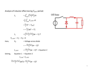 4
Analysis of inductor effect during 𝑇𝑂𝐹𝐹 period:
𝐼𝐿 = 𝑇 𝑂𝑁
𝑇 𝑉 𝐿 𝑂𝐹𝐹
𝐿
𝑑𝑡
=
1
L 𝑇 𝑂𝑁
𝑇
𝑉𝐿 𝑂𝐹𝐹 𝑑𝑡
=
𝑉 𝐿
𝐿
𝑇 − 𝑇𝑂𝑁
= −
𝑉 𝐿
𝐿
𝜶𝑇 − 𝑇
𝐼𝐿 =
𝑉𝑠−𝑉 𝐿−𝑉 𝑂
𝐿
[𝜶 − 1]. 𝑇
𝑉𝐿 𝑂𝐹𝐹 − 𝑉𝐿 − 𝑉𝐷 = 0
Here, 𝑉𝐷 = Voltage across diode
= −
(𝑉0+𝑉 𝐷)
𝐿
𝜶 − 1 𝑇
𝐼𝐿 𝑂𝐹𝐹 =
−𝑉0−𝑉 𝐷
𝐿
𝜶 − 1 𝑇 → Equation 2
Solving, Equation 1 = Equation 2
𝐼𝐿 𝑂𝑁 = 𝐼𝐿 𝑂𝐹𝐹
𝑉 𝑆−𝑉 𝑄−𝑉 𝑂
𝐿
𝜶𝑇 =
−𝑉0−𝑉 𝐷
𝐿
𝜶 − 1 𝑇
 