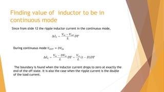Finding value of inductor to be in
continuous mode
Since from slide 12 the ripple inductor current in the continuous mode,
During continuous mode 𝑉𝑂𝑈𝑇 = 𝐷𝑉𝑖𝑛
The boundary is found when the inductor current drops to zero at exactly the
end of the off state. It is also the case when the ripple current is the double
of the load current.
 