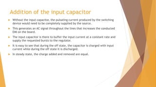 Addition of the input capacitor
 Without the input capacitor, the pulsating current produced by the switching
device would need to be completely supplied by the source.
 This generates an AC signal throughout the lines that increases the conducted
EMI on the board.
 The input capacitor is there to buffer the input current at a constant rate and
supply the requested bursts to the regulator.
 It is easy to see that during the off state, the capacitor is charged with input
current while during the off state it is discharged.
 In steady state, the charge added and removed are equal.
 