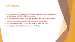 References
 http://www.philadelphia.edu.jo/academics/fobeidat/uploads/Power%20Elect
ronic%20Course/8%20DC-DC%20Converters.pdf
 http://www.onmyphd.com/?p=voltage.regulators.buck.step.down.converter
 https://www.academia.edu/33316024/Buck_Converter_Design
 http://www.elg.uottawa.ca/~rhabash/ELG4139LNDCDC2012.pdf
 Power Electronics Handbook by Muhammad H.Rashid
 