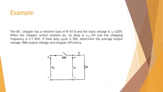 Example
The DC chopper has a resistive load of R=10 Ω and the input voltage is 𝑣𝑠=220V.
When the chopper switch remains on, its drop is 𝑣𝑐ℎ =2V and the chopping
frequency is f=1 KHZ. If thee duty cycle is 50%, determine the average output
voltage, RMS output voltage and chopper efficiency.
 