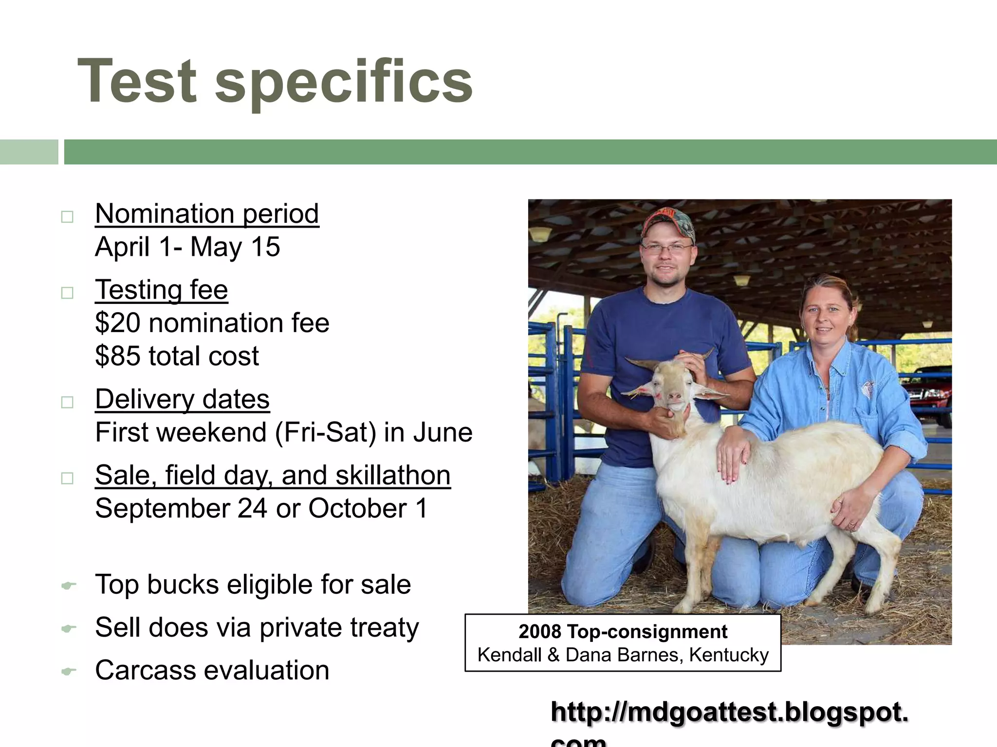 Test specifics


Nomination period
April 1- May 15



Testing fee
$20 nomination fee
$85 total cost



Delivery dates
First weekend (Fri-Sat) in June



Sale, field day, and skillathon
September 24 or October 1



Top bucks eligible for sale



Sell does via private treaty



Carcass evaluation

2008 Top-consignment
Kendall & Dana Barnes, Kentucky

http://mdgoattest.blogspot.

 