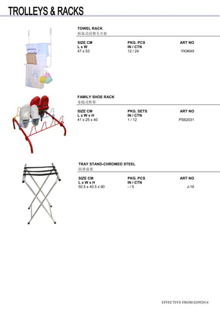 TOWEL RACK
拆装式浸塑毛巾架
SIZE CM PKG. PCS ART NO
L x W IN / CTN
47 x 53 12 / 24 YK9649
FAMILY SHOE RACK
家庭式鞋架
SIZE CM PKG. SETS ART NO
L x W x H IN / CTN
41 x 25 x 40 1 / 12 PS62031
TRAY STAND-CHROMED STEEL
防滑盘架
SIZE CM PKG. PCS ART NO
L x W x H IN / CTN
50.5 x 40.5 x 90 - / 5 J-16
EFFECTIVE FROM:02092014
 
