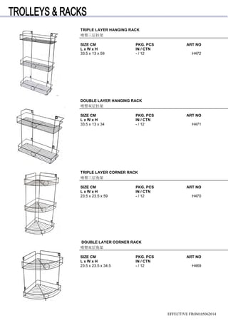 TRIPLE LAYER HANGING RACK
喷塑三层挂架
SIZE CM PKG. PCS ART NO
L x W x H IN / CTN
33.5 x 13 x 59 - / 12 H472
EFFECTIVE FROM:05062014
DOUBLE LAYER HANGING RACK
喷塑双层挂架
SIZE CM PKG. PCS ART NO
L x W x H IN / CTN
33.5 x 13 x 34 - / 12 H471
TRIPLE LAYER CORNER RACK
喷塑三层角架
SIZE CM PKG. PCS ART NO
L x W x H IN / CTN
23.5 x 23.5 x 59 - / 12 H470
DOUBLE LAYER CORNER RACK
喷塑双层角架
SIZE CM PKG. PCS ART NO
L x W x H IN / CTN
23.5 x 23.5 x 34.5 - / 12 H469
 