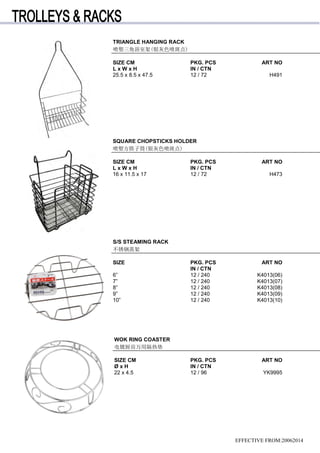 TRIANGLE HANGING RACK
喷塑三角浴室架(银灰色喷斑点)
SIZE CM PKG. PCS ART NO
L x W x H IN / CTN
25.5 x 8.5 x 47.5 12 / 72 H491
SQUARE CHOPSTICKS HOLDER
喷塑方筷子筒(银灰色喷斑点)
SIZE CM PKG. PCS ART NO
L x W x H IN / CTN
16 x 11.5 x 17 12 / 72 H473
S/S STEAMING RACK
不锈钢蒸架
SIZE PKG. PCS ART NO
IN / CTN
6” 12 / 240 K4013(06)
7” 12 / 240 K4013(07)
8” 12 / 240 K4013(08)
9” 12 / 240 K4013(09)
10” 12 / 240 K4013(10)
WOK RING COASTER
电镀厨房万用隔热垫
SIZE CM PKG. PCS ART NO
Ø x H IN / CTN
22 x 4.5 12 / 96 YK9995
EFFECTIVE FROM:20062014
 