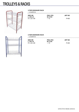 3-TIER DISHWARE RACK
三层碗碟铁架
SIZE CM PKG. PCS ART NO
L x W x H IN / CTN
51 x 32 x 69 - / 12 P-400
3-TIER DISHWARE RACK
三层碗碟铁架
SIZE CM PKG. PCS ART NO
L x W x H IN / CTN
51 x 32 x 69 - / 12 P-300
EFFECTIVE FROM:16052014
 