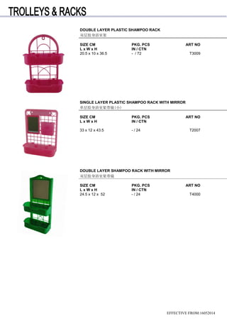 SINGLE LAYER PLASTIC SHAMPOO RACK WITH MIRROR
单层胶身浴室架带镜(小)
SIZE CM PKG. PCS ART NO
L x W x H IN / CTN
33 x 12 x 43.5 - / 24 T2007
DOUBLE LAYER SHAMPOO RACK WITH MIRROR
双层胶身浴室架带镜
SIZE CM PKG. PCS ART NO
L x W x H IN / CTN
24.5 x 12 x 52 - / 24 T4000
DOUBLE LAYER PLASTIC SHAMPOO RACK
双层胶身浴室架
SIZE CM PKG. PCS ART NO
L x W x H IN / CTN
20.5 x 10 x 36.5 - / 72 T3009
EFFECTIVE FROM:16052014
 