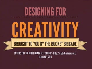 DESIGNING FOR

CREATIVITY
BROUGHT TO YOU BY THE BUCKET BRIGADE
ENTRIES FOR ‘NO RIGHT BRAIN LEFT BEHIND’ (http://rightbrainsare.us)
                          FEBRUARY 2011
 