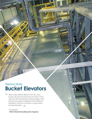 Heavy-duty
Bucket Elevators
What makes FEECO different from the many
bucket elevator manufacturers out there, is that
while we offer standard size casing designs, each
elevator we supply is designed and modified as
required to meet our customer’s unique needs
and specifications.
“
“
- Tim Matzke
	FEECO Material Handling Sales Engineer
 