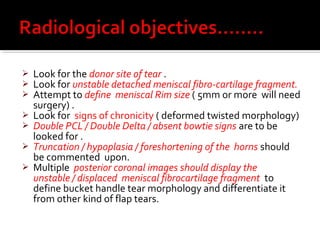    Look for the donor site of tear .
   Look for unstable detached meniscal fibro-cartilage fragment.
   Attempt to define meniscal Rim size ( 5mm or more will need
    surgery) .
   Look for signs of chronicity ( deformed twisted morphology)
   Double PCL / Double Delta / absent bowtie signs are to be
    looked for .
   Truncation / hypoplasia / foreshortening of the horns should
    be commented upon.
   Multiple posterior coronal images should display the
    unstable / displaced meniscal fibrocartilage fragment to
    define bucket handle tear morphology and differentiate it
    from other kind of flap tears.
 