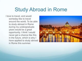 Study Abroad in Rome
I love to travel, and would
someday like to travel
around the world. To be able
to study abroad in Rome
during my undergraduate
years would be a great
opportunity. I think I would
never get a chance like this
in the future, which is why I
have applied to study abroad
in Rome this summer.

 