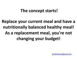 The concept starts!

Replace your current meal and have a
nutritionally balanced healthy meal!
 As a replacement meal, you're not
        changing your budget!


                         bucketlisters@gmail.com
 