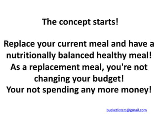 The concept starts!

Replace your current meal and have a
nutritionally balanced healthy meal!
  As a replacement meal, you're not
        changing your budget!
 Your not spending any more money!
                         bucketlisters@gmail.com
 