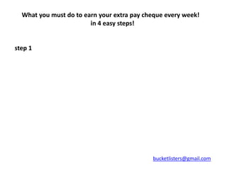 What you must do to earn your extra pay cheque every week!
                        in 4 easy steps!


step 1




                                            bucketlisters@gmail.com
 