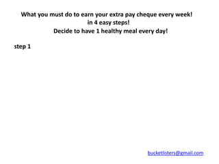 What you must do to earn your extra pay cheque every week!
                        in 4 easy steps!
            Decide to have 1 healthy meal every day!

step 1




                                            bucketlisters@gmail.com
 