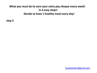 What you must do to earn your extra pay cheque every week!
                        in 4 easy steps!
            Decide to have 1 healthy meal every day!

step 2




                                            bucketlisters@gmail.com
 