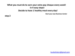 What you must do to earn your extra pay cheque every week!
                        in 4 easy steps!
            Decide to have 1 healthy meal every day!
                                       Start your own Business Center
step 2




                                              bucketlisters@gmail.com
 