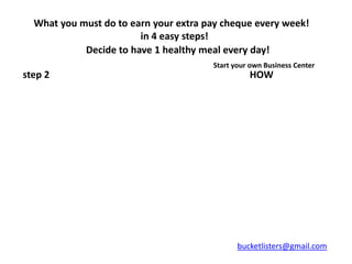 What you must do to earn your extra pay cheque every week!
                        in 4 easy steps!
            Decide to have 1 healthy meal every day!
                                       Start your own Business Center
step 2                                           HOW




                                              bucketlisters@gmail.com
 