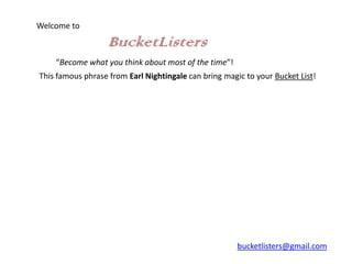 Welcome to

                   BucketListers
    “Become what you think about most of the time”!
This famous phrase from Earl Nightingale can bring magic to your Bucket List!




                                                       bucketlisters@gmail.com
 