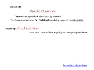 Welcome to

                       BucketListers
        “Become what you think about most of the time”!
    This famous phrase from Earl Nightingale can bring magic to your Bucket List!


Becoming a   BucketLister
                       turns on a tap to achieve anything and everything you desire.




                                                           bucketlisters@gmail.com
 