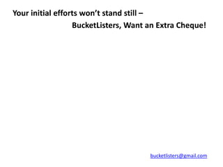 Your initial efforts won’t stand still –
                  BucketListers, Want an Extra Cheque!




                                      bucketlisters@gmail.com
 