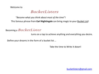Welcome to

                        BucketListers
         “Become what you think about most of the time”!
    This famous phrase from Earl Nightingale can bring magic to your Bucket List!


Becoming a   BucketLister
                        turns on a tap to achieve anything and everything you desire.

 Define your dreams in the form of a bucket list …

                                           Take the time to Write it down!




                                                           bucketlisters@gmail.com
 