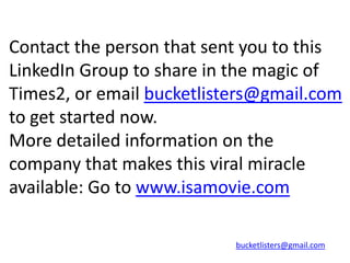 Contact the person that sent you to this
LinkedIn Group to share in the magic of
Times2, or email bucketlisters@gmail.com
to get started now.
More detailed information on the
company that makes this viral miracle
available: Go to www.isamovie.com

                           bucketlisters@gmail.com
 