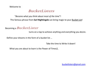 Welcome to

                        BucketListers
         “Become what you think about most of the time”!
    This famous phrase from Earl Nightingale can bring magic to your Bucket List!


Becoming a   BucketLister
                        turns on a tap to achieve anything and everything you desire.

 Define your dreams in the form of a bucket list …

                                           Take the time to Write it down!

    What you are about to learn is the Power of Times2,




                                                           bucketlisters@gmail.com
 