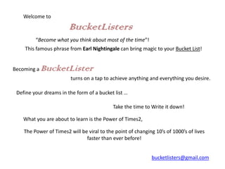 Welcome to

                        BucketListers
         “Become what you think about most of the time”!
    This famous phrase from Earl Nightingale can bring magic to your Bucket List!


Becoming a   BucketLister
                         turns on a tap to achieve anything and everything you desire.

 Define your dreams in the form of a bucket list …

                                            Take the time to Write it down!

    What you are about to learn is the Power of Times2,

    The Power of Times2 will be viral to the point of changing 10’s of 1000’s of lives
                               faster than ever before!


                                                              bucketlisters@gmail.com
 