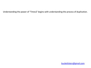 Understanding the power of ‘Times2’ begins with understanding the process of duplication.




                                                             bucketlisters@gmail.com
 