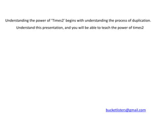 Understanding the power of ‘Times2’ begins with understanding the process of duplication.
      Understand this presentation, and you will be able to teach the power of times2




                                                             bucketlisters@gmail.com
 