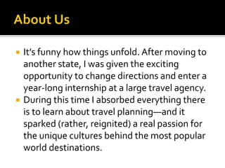  It’s funny how things unfold. After moving to
another state, I was given the exciting
opportunity to change directions and enter a
year-long internship at a large travel agency.
 During this time I absorbed everything there
is to learn about travel planning—and it
sparked (rather, reignited) a real passion for
the unique cultures behind the most popular
world destinations.
 