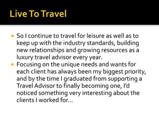 So I continue to travel for leisure as well as to
keep up with the industry standards, building
new relationships and growing resources as a
luxury travel advisor every year.
 Focusing on the unique needs and wants for
each client has always been my biggest priority,
and by the time I graduated from supporting a
Travel Advisor to finally becoming one, I’d
noticed something very interesting about the
clients I worked for…
 