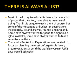  Most of the luxury travel clients I work for have a list
of places that they, too, have always dreamed of
going.That list is unique to each client of course, but
some of the most popular bucket list destinations
include Italy, Ireland, Hawaii, France, and England.
Some have always wanted to spend the night in an
igloo in Alaska, some have always wanted to take a
safari tour in Africa.
 That’s why Bucket List Explorations was created… to
focus on planning the most unforgettable luxury
dream vacations around the world so you can fulfill
your travel bucket list!
 