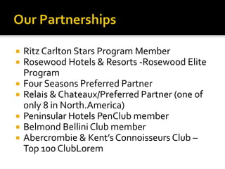  Ritz Carlton Stars Program Member
 Rosewood Hotels & Resorts -Rosewood Elite
Program
 Four Seasons Preferred Partner
 Relais & Chateaux/Preferred Partner (one of
only 8 in North.America)
 Peninsular Hotels PenClub member
 Belmond Bellini Club member
 Abercrombie & Kent’s Connoisseurs Club –
Top 100 ClubLorem
 