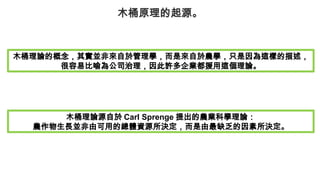 木桶原理的起源。
木桶理論的概念，其實並非來自於管理學，而是來自於農學，只是因為這樣的描述，
很容易比喻為公司治理，因此許多企業都援用這個理論。
木桶理論源自於 Carl Sprenge 提出的農業科學理論：
農作物生長並非由可用的總體資源所決定，而是由最缺乏的因素所決定。
 
