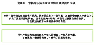 演變 8 ：木桶儲水多少還取決於木桶底面的面積。
如果一個水桶的底面面積不夠寬。就等於沒有了一個平臺，那麼就會讓員工束縛住了，
失去了施展手腳的天地。 當桶底足夠大時員工們就可以發揮自己的特長，
即使再短的板子也需要他必須的空間。
所以一個企業必須給員工一個大的桶底，一個大的平臺。
才會讓員工慢慢的長高，才會有了發展的機會。
 