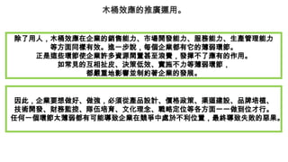 木桶效應的推廣運用。
除了用人，木桶效應在企業的銷售能力、市場開發能力、服務能力、生產管理能力
等方面同樣有效。進一步說，每個企業都有它的薄弱環節。
正是這些環節使企業許多資源閑置甚至浪費，發揮不了應有的作用。
如常見的互相扯皮、決策低效、實施不力等薄弱環節，
都嚴重地影響並制約著企業的發展。
因此，企業要想做好、做強，必須從產品設計、價格政策、渠道建設、品牌培植、
技術開發、財務監控、隊伍培育、文化理念、戰略定位等各方面一一做到位才行。
任何一個環節太薄弱都有可能導致企業在競爭中處於不利位置，最終導致失敗的惡果。
 