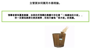 主管要如何運用木桶理論。
領導者要有憂患意識，如果你所領導的集體中存在著「一塊最短的木板」，
你一定要迅速將它將其補齊，否則只會拖「長木板」的後腿。
 