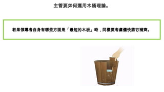 主管要如何運用木桶理論。
若果領導者自身有哪些方面是「最短的木板」時，同樣要考慮儘快將它補齊。
 