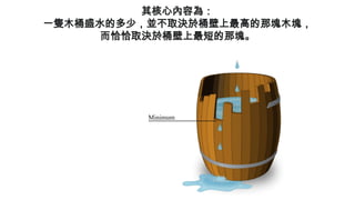 其核心內容為：
一隻木桶盛水的多少，並不取決於桶壁上最高的那塊木塊，
而恰恰取決於桶壁上最短的那塊。
 