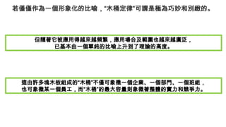 若僅僅作為一個形象化的比喻，“木桶定律”可謂是極為巧妙和別緻的。
但隨著它被應用得越來越頻繁，應用場合及範圍也越來越廣泛，
已基本由一個單純的比喻上升到了理論的高度。
這由許多塊木板組成的“木桶”不僅可象徵一個企業、一個部門、一個班組，
也可象徵某一個員工，而“木桶”的最大容量則象徵著整體的實力和競爭力。
 