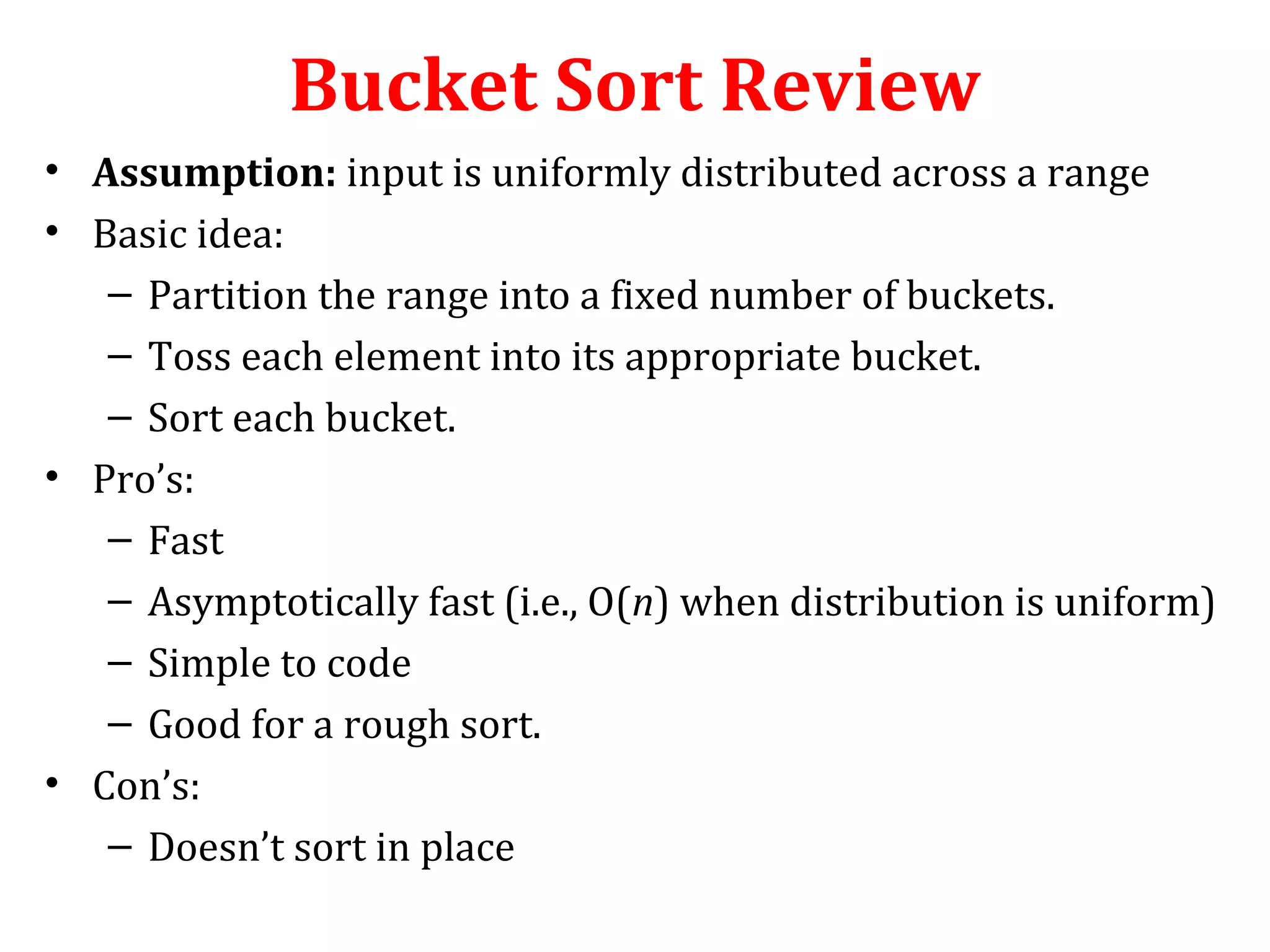 Bucket Sort Review
• Assumption: input is uniformly distributed across a range
• Basic idea:
– Partition the range into a fixed number of buckets.
– Toss each element into its appropriate bucket.
– Sort each bucket.
• Pro’s:
– Fast
– Asymptotically fast (i.e., O(n) when distribution is uniform)
– Simple to code
– Good for a rough sort.
• Con’s:
– Doesn’t sort in place

 