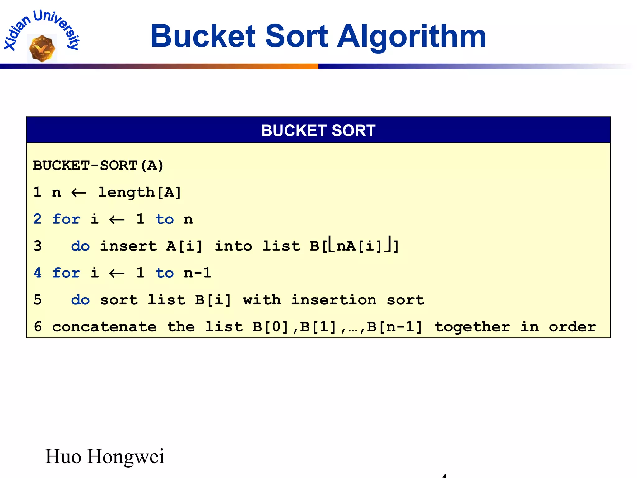 Huo Hongwei
Bucket Sort Algorithm
BUCKET-SORT(A)
1 n ← length[A]
2 for i ← 1 to n
3 do insert A[i] into list B[nA[i]]
4 for i ← 1 to n-1
5 do sort list B[i] with insertion sort
6 concatenate the list B[0],B[1],…,B[n-1] together in order
BUCKET SORT
 