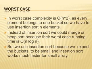 WORST CASE
 In worst case complexity is O(n^2), as every
element belongs to one bucket so we have to
use insertion sort n elements.
 Instead of insertion sort we could merge or
heap sort because their worst case running
time is O(n log n).
 But we use insertion sort because we expect
the buckets to be small and insertion sort
works much faster for small array.
 