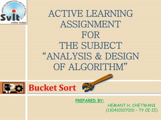 Bucket Sort
ACTIVE LEARNING
ASSIGNMENT
FOR
THE SUBJECT
“ANALYSIS & DESIGN
OF ALGORITHM”
PREPARED BY:
HEMANT H. CHETWANI
(130410107010 – TY CE-II)
 