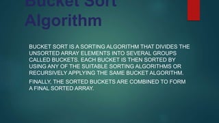 Bucket Sort
Algorithm
BUCKET SORT IS A SORTING ALGORITHM THAT DIVIDES THE
UNSORTED ARRAY ELEMENTS INTO SEVERAL GROUPS
CALLED BUCKETS. EACH BUCKET IS THEN SORTED BY
USING ANY OF THE SUITABLE SORTING ALGORITHMS OR
RECURSIVELY APPLYING THE SAME BUCKET ALGORITHM.
FINALLY, THE SORTED BUCKETS ARE COMBINED TO FORM
A FINAL SORTED ARRAY.
 
