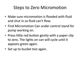 Steps to Zero Micromotion
• Make sure micromotion is flooded with fluid
and shut in so fluid can’t flow.
• Find Micromotion Can under control stand for
pump working on.
• Press little red button gently with a paper clip
to zero. The lights on can will cycle until it
appears green again.
• Set up to bucket test again.
 